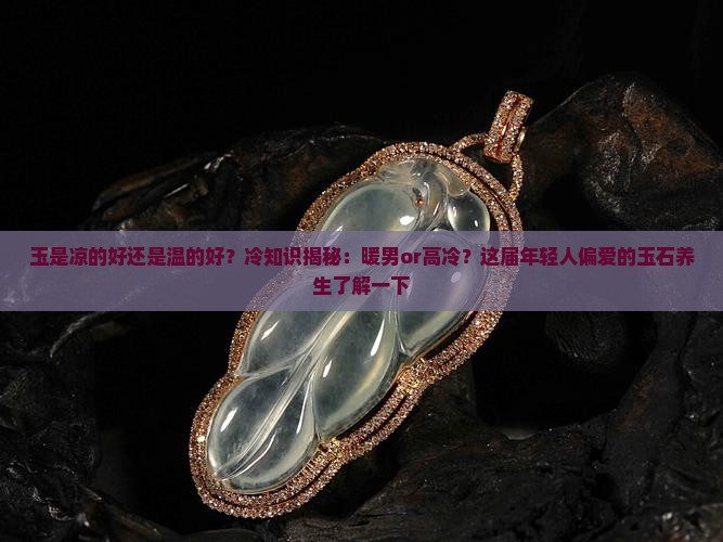 玉是凉的好还是温的好？冷知识揭秘：暖男or高冷？这届年轻人偏爱的玉石养生了解一下