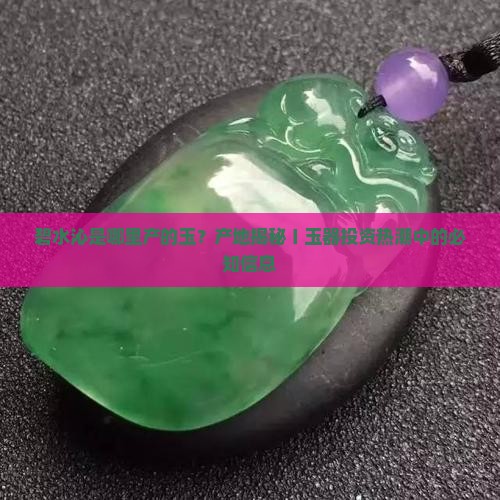 碧水沁是哪里产的玉？产地揭秘〡玉器投资热潮中的必知信息