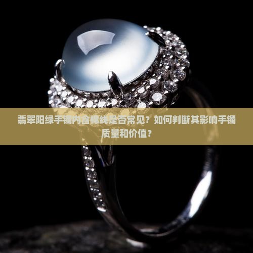 翡翠阳绿手镯内含棉线是否常见？如何判断其影响手镯质量和价值？