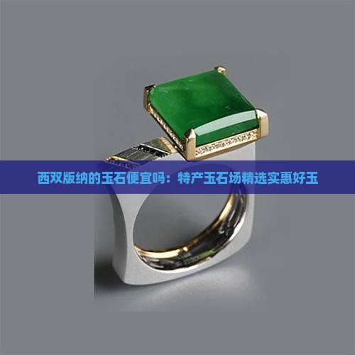 西双版纳的玉石便宜吗：特产玉石场精选实惠好玉