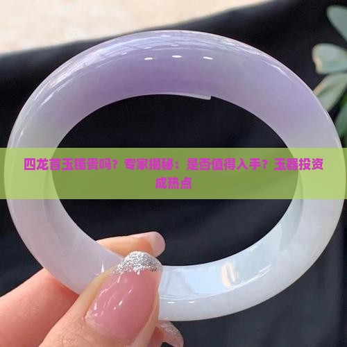四龙首玉镯贵吗？专家揭秘：是否值得入手？玉器投资成热点