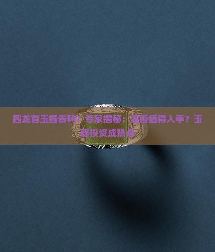 四龙首玉镯贵吗？专家揭秘：是否值得入手？玉器投资成热点