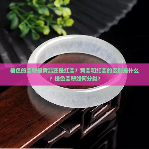 橙色的翡翠是黄翡还是红翡？黄翡和红翡的区别是什么？橙色翡翠如何分类？