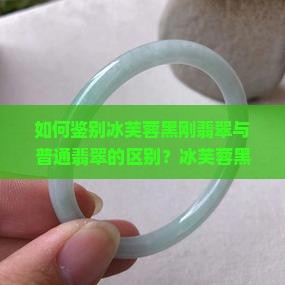 如何鉴别冰芙蓉黑刚翡翠与普通翡翠的区别？冰芙蓉黑刚翡翠的产地、特征及市场价值解析