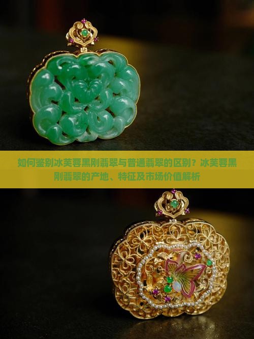 如何鉴别冰芙蓉黑刚翡翠与普通翡翠的区别？冰芙蓉黑刚翡翠的产地、特征及市场价值解析