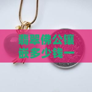 翡翠佛公镶嵌多少钱一个，镶嵌好坏对比分析