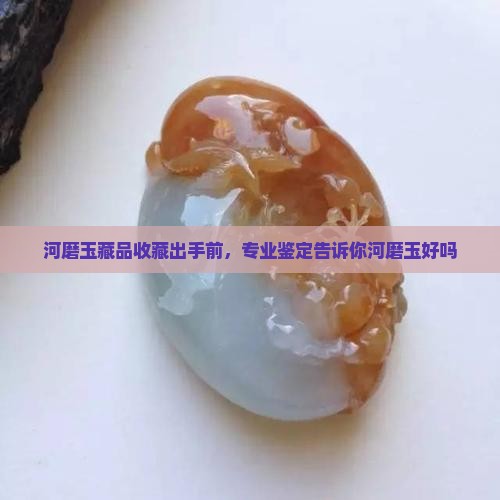 河磨玉藏品收藏出手前，专业鉴定告诉你河磨玉好吗