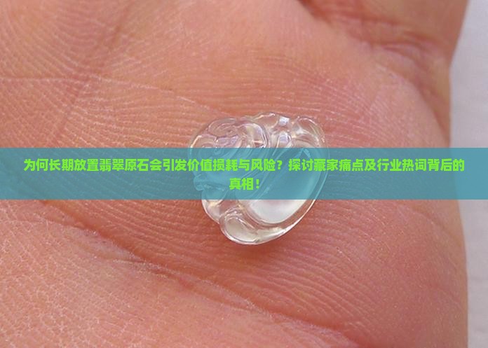 为何长期放置翡翠原石会引发价值损耗与风险？探讨藏家痛点及行业热词背后的真相！