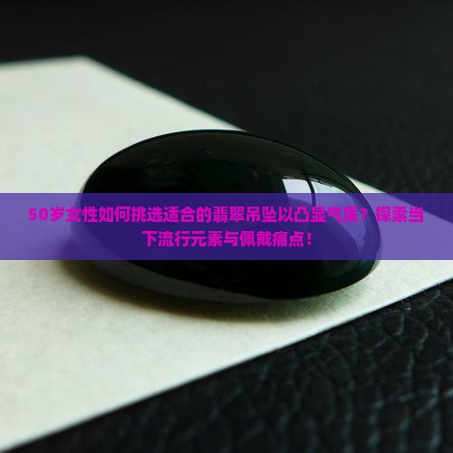 50岁女性如何挑选适合的翡翠吊坠以凸显气质？探索当下流行元素与佩戴痛点！