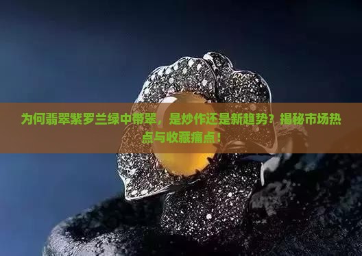 为何翡翠紫罗兰绿中带翠，是炒作还是新趋势？揭秘市场热点与收藏痛点！