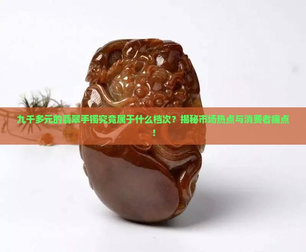 九千多元的翡翠手镯究竟属于什么档次？揭秘市场热点与消费者痛点！