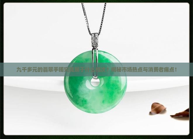 九千多元的翡翠手镯究竟属于什么档次？揭秘市场热点与消费者痛点！
