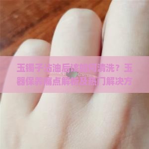 玉镯子沾油后该如何清洗？玉器保养痛点解析及热门解决方案！