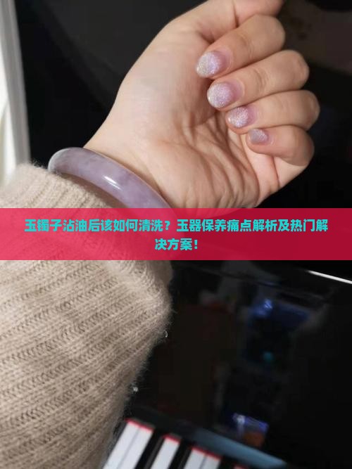 玉镯子沾油后该如何清洗？玉器保养痛点解析及热门解决方案！
