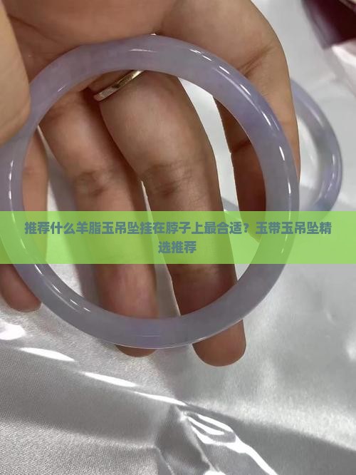 推荐什么羊脂玉吊坠挂在脖子上最合适？玉带玉吊坠精选推荐