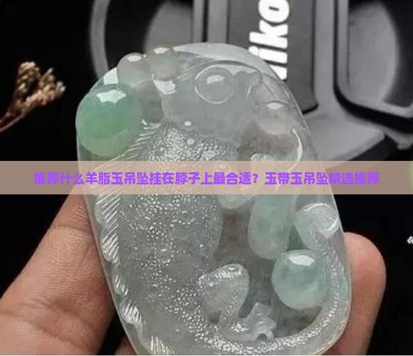 推荐什么羊脂玉吊坠挂在脖子上最合适？玉带玉吊坠精选推荐