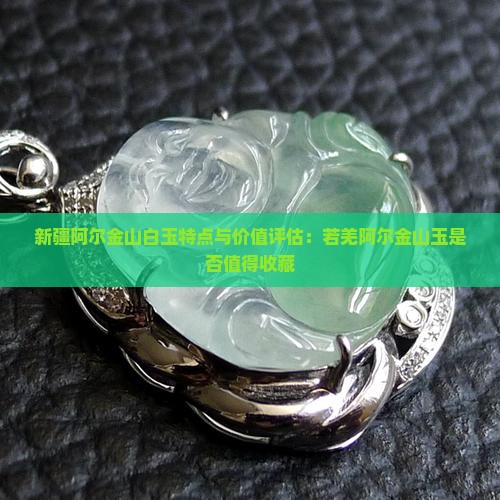 新疆阿尔金山白玉特点与价值评估：若羌阿尔金山玉是否值得收藏
