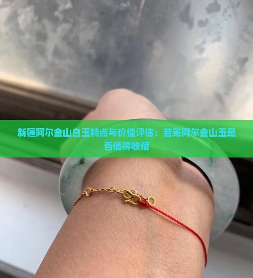 新疆阿尔金山白玉特点与价值评估：若羌阿尔金山玉是否值得收藏
