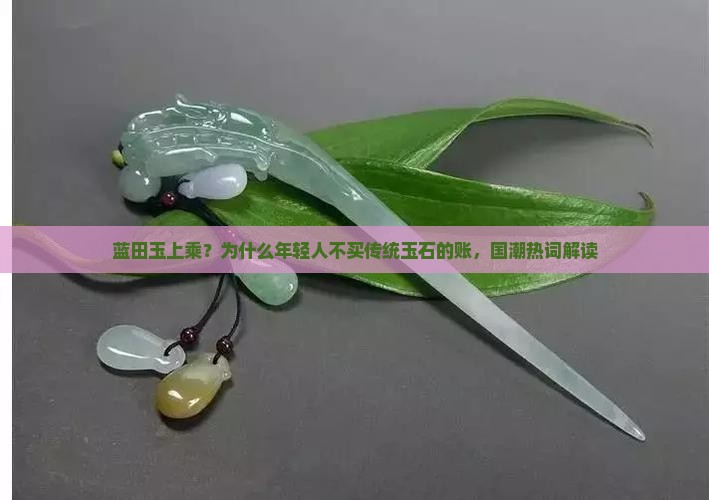 蓝田玉上乘？为什么年轻人不买传统玉石的账，国潮热词解读