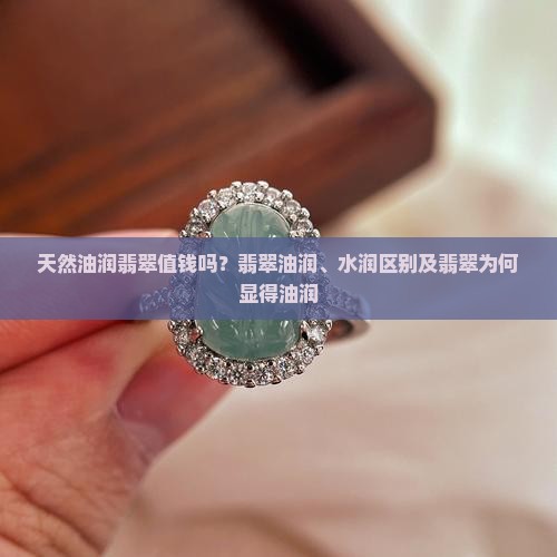 天然油润翡翠值钱吗？翡翠油润、水润区别及翡翠为何显得油润