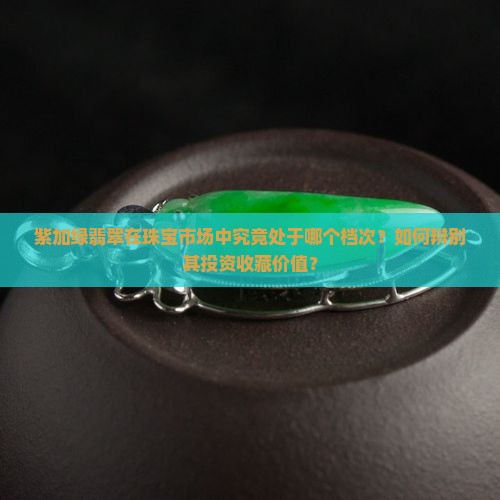 紫加绿翡翠在珠宝市场中究竟处于哪个档次？如何辨别其投资收藏价值？