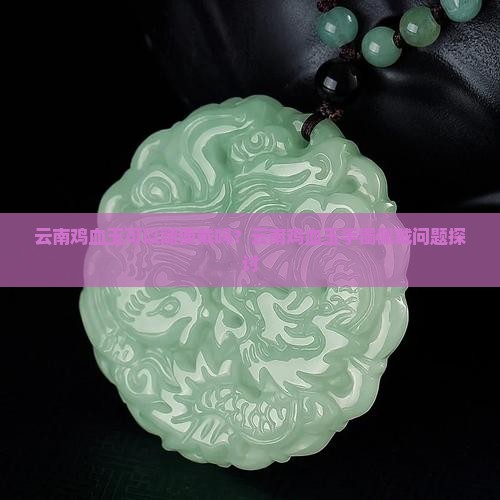 云南鸡血玉可以随便戴吗？云南鸡血玉手镯佩戴问题探讨