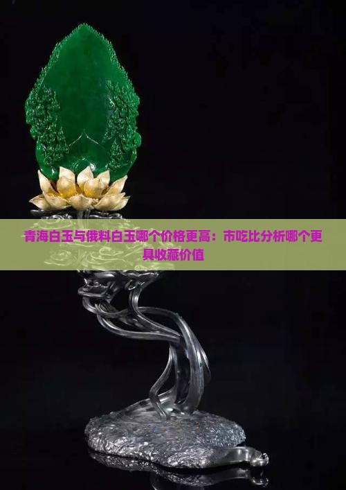 青海白玉与俄料白玉哪个价格更高：市吃比分析哪个更具收藏价值