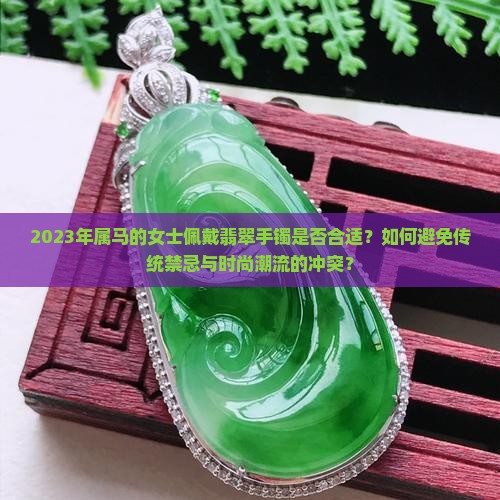 2023年属马的女士佩戴翡翠手镯是否合适？如何避免传统禁忌与时尚潮流的冲突？