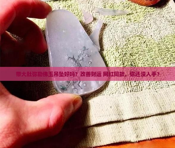 带大肚弥勒佛玉吊坠好吗？改善财运+网红同款，你还没入手？