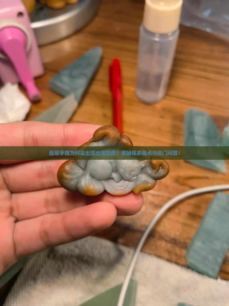 翡翠手镯为何会出现出油现象？揭秘保养痛点与热门问题！