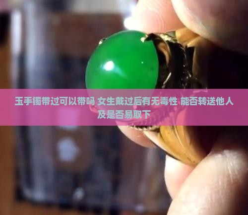 玉手镯带过可以带吗 女生戴过后有无毒性 能否转送他人及是否易取下