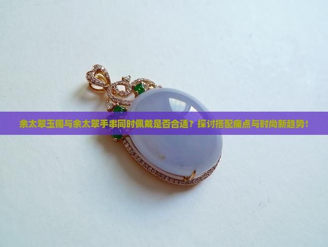 余太翠玉镯与余太翠手串同时佩戴是否合适？探讨搭配痛点与时尚新趋势！