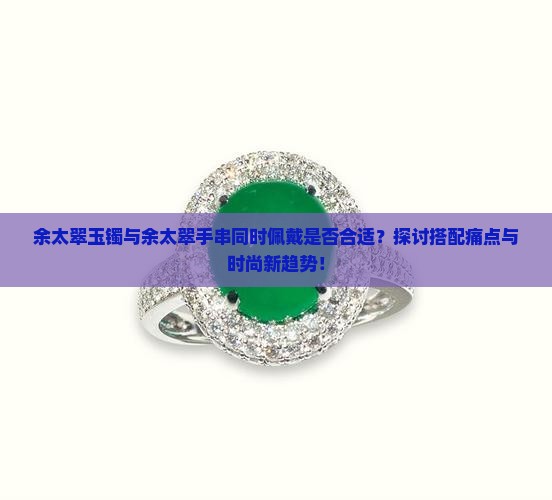 余太翠玉镯与余太翠手串同时佩戴是否合适？探讨搭配痛点与时尚新趋势！
