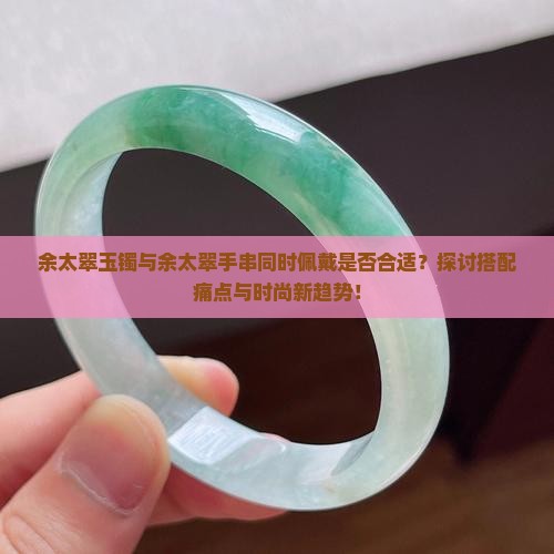 余太翠玉镯与余太翠手串同时佩戴是否合适？探讨搭配痛点与时尚新趋势！