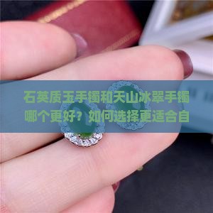 石英质玉手镯和天山冰翠手镯哪个更好？如何选择更适合自己的手镯？
