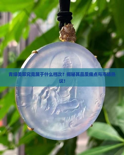 青绿美翠究竟属于什么档次？揭秘其品质痛点与市场热议！