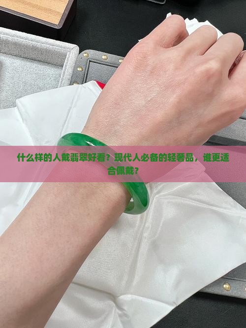 什么样的人戴翡翠好看？现代人必备的轻奢品，谁更适合佩戴？