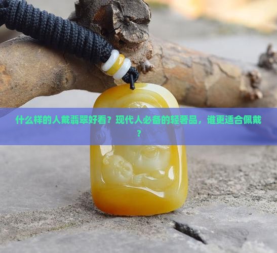 什么样的人戴翡翠好看？现代人必备的轻奢品，谁更适合佩戴？