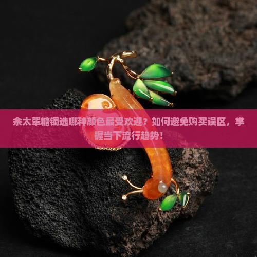 佘太翠糖镯选哪种颜色最受欢迎？如何避免购买误区，掌握当下流行趋势！