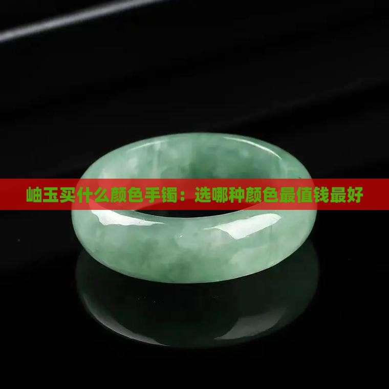 岫玉买什么颜色手镯：选哪种颜色最值钱最好