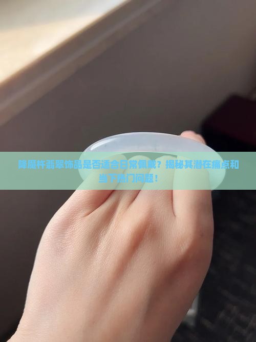 降魔杵翡翠饰品是否适合日常佩戴？揭秘其潜在痛点和当下热门问题！