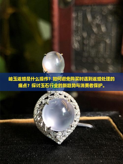 岫玉返蜡是什么操作？如何避免购买时遇到返蜡处理的痛点？探讨玉石行业的新趋势与消费者保护。
