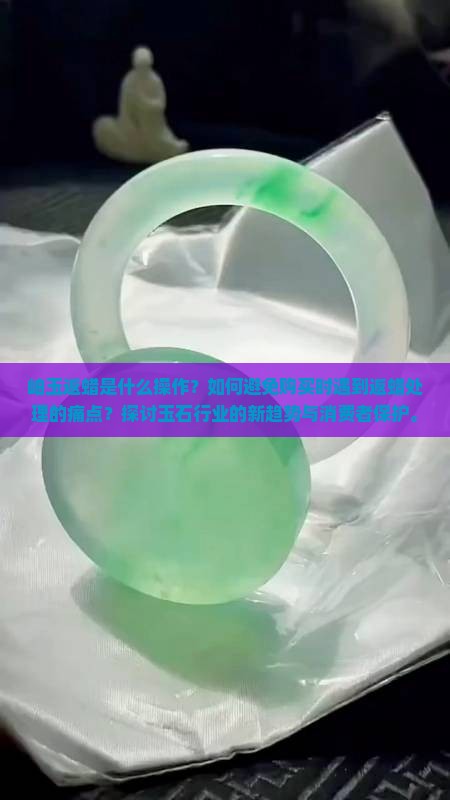岫玉返蜡是什么操作？如何避免购买时遇到返蜡处理的痛点？探讨玉石行业的新趋势与消费者保护。