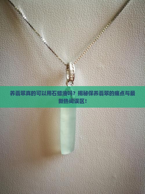 养翡翠真的可以用石蜡油吗？揭秘保养翡翠的痛点与最新热词误区！