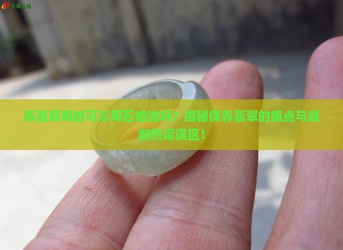 养翡翠真的可以用石蜡油吗？揭秘保养翡翠的痛点与最新热词误区！