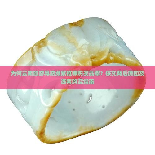 为何云南旅游导游频繁推荐购买翡翠？探究背后原因及游客购买指南