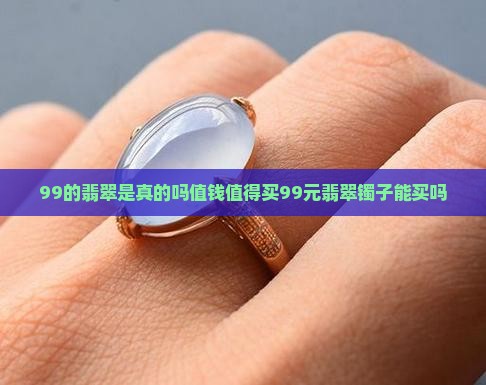 99的翡翠是真的吗值钱值得买99元翡翠镯子能买吗