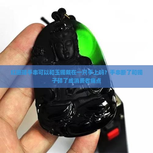 红珊瑚手串可以和玉镯戴在一只手上吗？手串断了和镯子碎了成消费者痛点