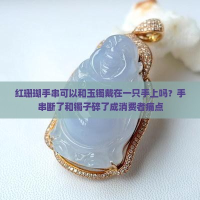 红珊瑚手串可以和玉镯戴在一只手上吗？手串断了和镯子碎了成消费者痛点