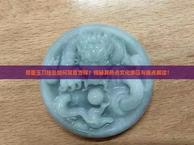 兽面玉刀挂坠如何寓意吉祥？揭秘其热点文化象征与痛点解读！